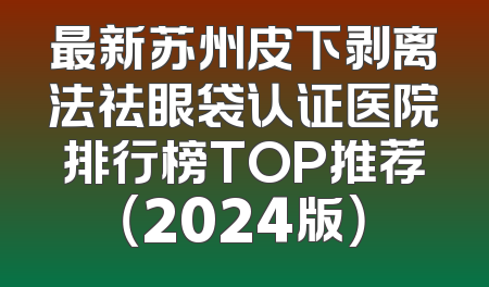 最新苏州皮下剥离法祛眼袋认证医院排行榜TOP推荐（2024版）