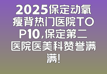 2025保定动氧瘦背热门医院TOP10，保定第二医院医美科赞誉满满！
