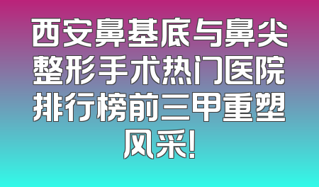 西安鼻基底与鼻尖整形手术热门医院排行榜前三甲重塑风采！