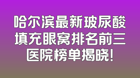 哈尔滨最新玻尿酸填充眼窝排名前三医院榜单揭晓！