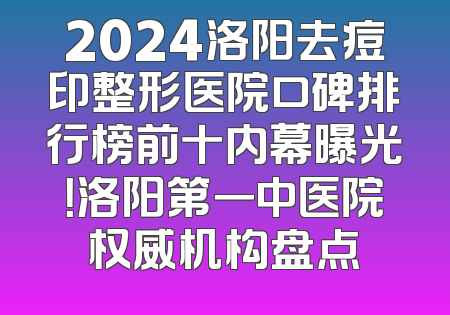 2024洛阳去痘印整形医院口碑排行榜前十内幕曝光！洛阳第一中医院权威机构盘点