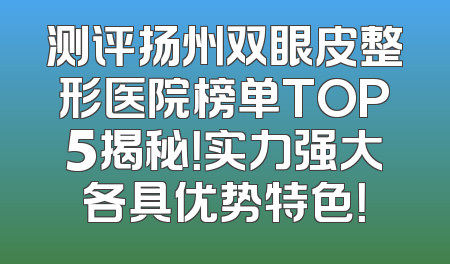 测评扬州双眼皮整形医院榜单TOP5揭秘！实力强大各具优势特色！