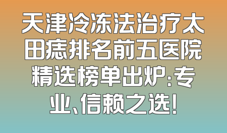 天津冷冻法治疗太田痣排名前五医院精选榜单出炉：专业、信赖之选！