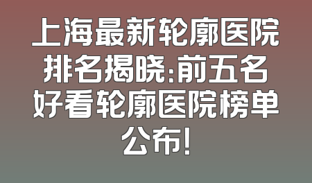 上海最新轮廓医院排名揭晓：前五名好看轮廓医院榜单公布！