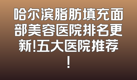 哈尔滨脂肪填充面部美容医院排名更新！五大医院推荐！