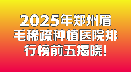 2025年郑州眉毛稀疏种植医院排行榜前五揭晓！