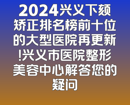 2024兴义下颏矫正排名榜前十位的大型医院再更新！兴义市医院整形美容中心解答您的疑问