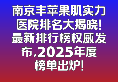 南京丰苹果肌实力医院排名大揭晓！最新排行榜权威发布，2025年度榜单出炉！