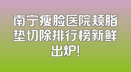 南宁瘦脸医院颊脂垫切除排行榜新鲜出炉！
