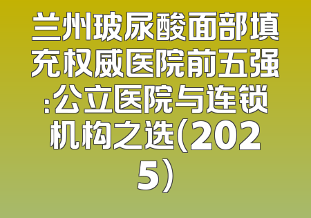 兰州玻尿酸面部填充权威医院前五强：公立医院与连锁机构之选（2025）