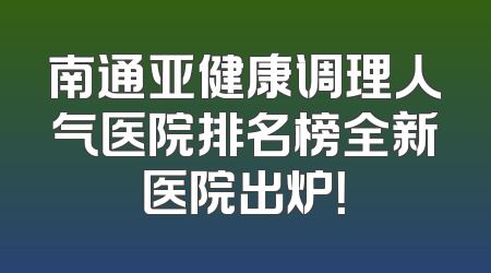 南通亚健康调理人气医院排名榜全新医院出炉！