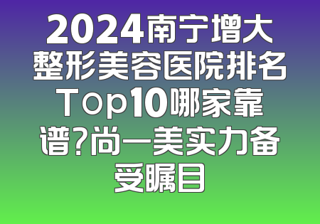 2024南宁增大整形美容医院排名Top10哪家靠谱？尚一美实力备受瞩目