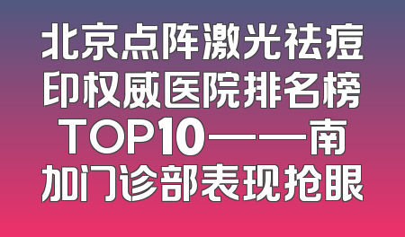 北京点阵激光祛痘印权威医院排名榜TOP10——南加门诊部表现抢眼