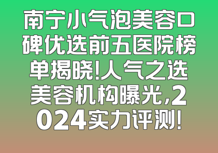 南宁小气泡美容口碑优选前五医院榜单揭晓！人气之选美容机构曝光，2024实力评测！
