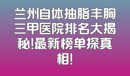 兰州自体抽脂丰胸三甲医院排名大揭秘！最新榜单探真相！