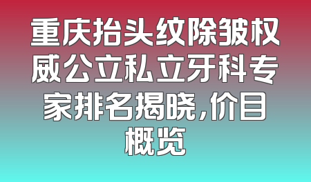 重庆抬头纹除皱权威公立私立牙科专家排名揭晓，价目概览