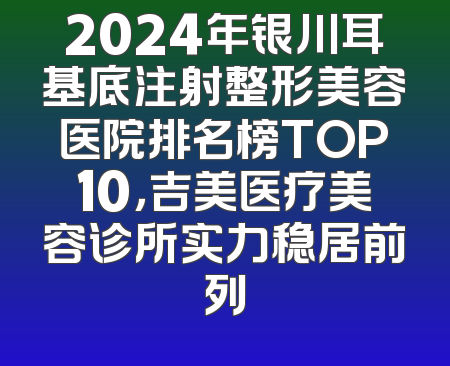 2024年银川耳基底注射整形美容医院排名榜TOP10，吉美医疗美容诊所实力稳居前列