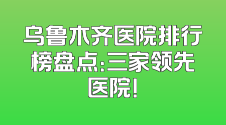 乌鲁木齐医院排行榜盘点：三家领先医院!
