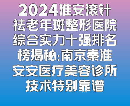 2024淮安滚针祛老年斑整形医院综合实力十强排名榜揭秘：南京秦淮安安医疗美容诊所技术特别靠谱