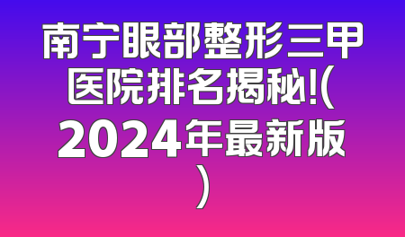 南宁眼部整形三甲医院排名揭秘！(2024年最新版)