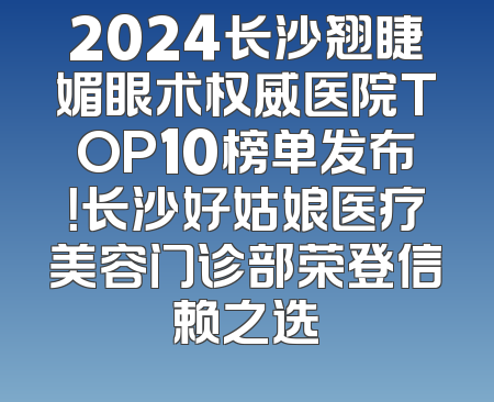 2024长沙翘睫媚眼术权威医院TOP10榜单发布！长沙好姑娘医疗美容门诊部荣登信赖之选