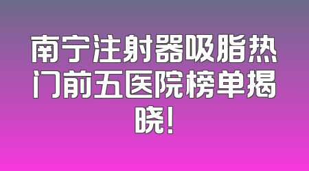 南宁注射器吸脂热门前五医院榜单揭晓！