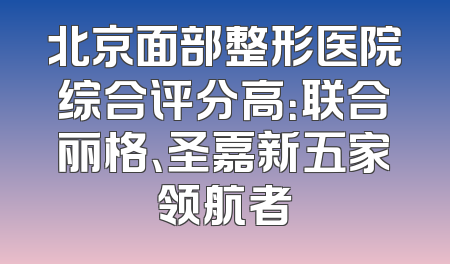 北京面部整形医院综合评分高：联合丽格、圣嘉新五家领航者
