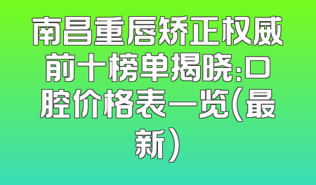 南昌重唇矫正权威前十榜单揭晓：口腔价格表一览（最新）