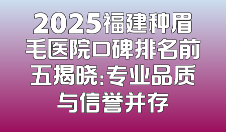2025福建种眉毛医院口碑排名前五揭晓：专业品质与信誉并存