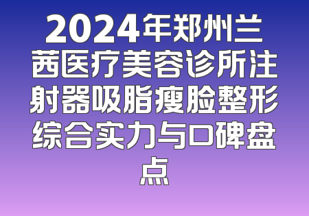 2024年郑州兰茜医疗美容诊所注射器吸脂瘦脸整形综合实力与口碑盘点