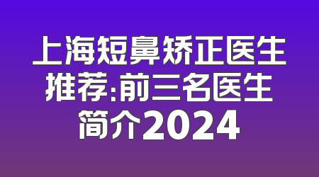 上海短鼻矫正医生推荐：前三名医生简介2024