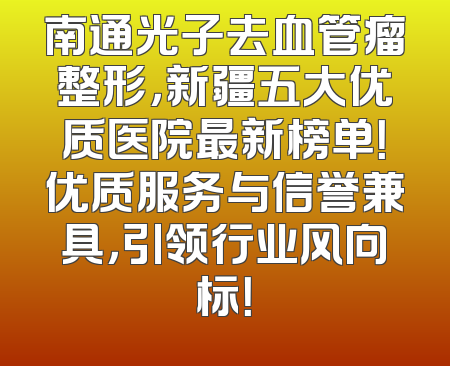 南通光子去血管瘤整形，新疆五大优质医院最新榜单！优质服务与信誉兼具，引领行业风向标！