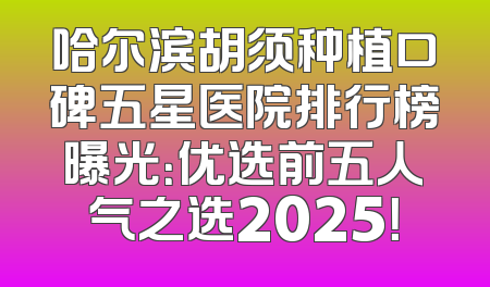哈尔滨胡须种植口碑五星医院排行榜曝光：优选前五人气之选2025！