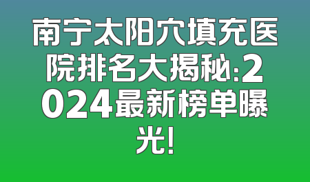 南宁太阳穴填充医院排名大揭秘：2024最新榜单曝光！