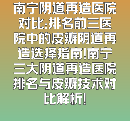南宁阴道再造医院对比：排名前三医院中的皮瓣阴道再造选择指南！南宁三大阴道再造医院排名与皮瓣技术对比解析！
