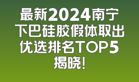 最新2024南宁下巴硅胶假体取出优选排名TOP5揭晓！