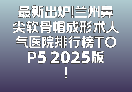 最新出炉！兰州鼻尖软骨帽成形术人气医院排行榜TOP5 2025版！
