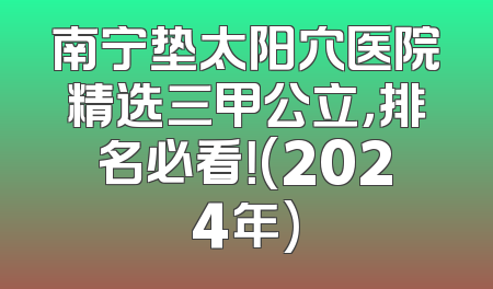 南宁垫太阳穴医院精选三甲公立，排名必看！(2024年)