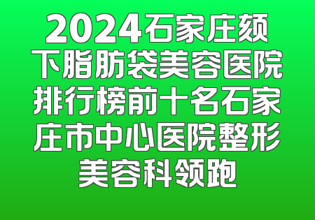 2024石家庄颏下脂肪袋美容医院排行榜前十名石家庄市中心医院整形美容科领跑