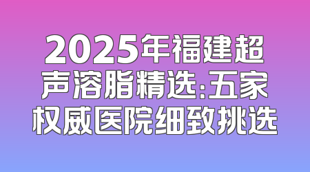 2025年福建超声溶脂精选：五家权威医院细致挑选