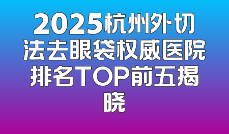 2025杭州外切法去眼袋权威医院排名TOP前五揭晓