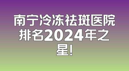 南宁冷冻祛斑医院排名2024年之星!