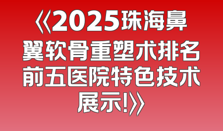 《2025珠海鼻翼软骨重塑术排名前五医院特色技术展示！》