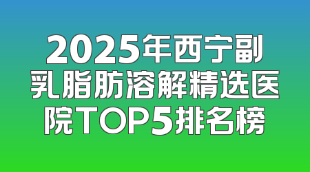 2025年西宁副乳脂肪溶解精选医院TOP5排名榜