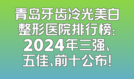 青岛牙齿冷光美白整形医院排行榜：2024年三强、五佳、前十公布！