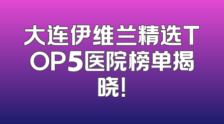 大连伊维兰精选TOP5医院榜单揭晓！