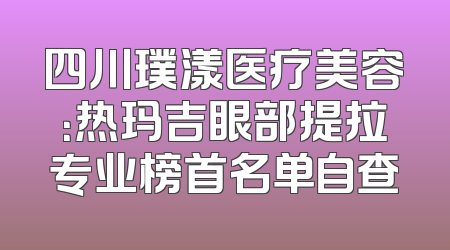 四川璞漾医疗美容：热玛吉眼部提拉专业榜首名单自查