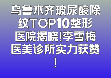 乌鲁木齐玻尿酸除纹TOP10整形医院揭晓！李雪梅医美诊所实力获赞！
