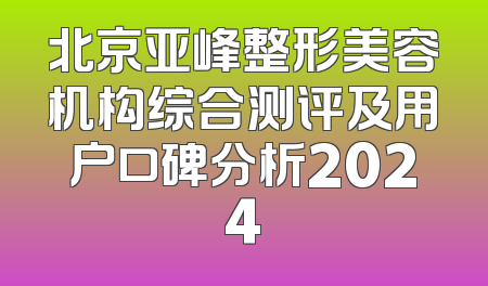 北京亚峰整形美容机构综合测评及用户口碑分析2024