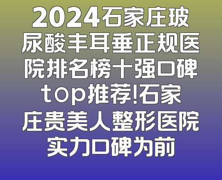 2024石家庄玻尿酸丰耳垂正规医院排名榜十强口碑top推荐！石家庄贵美人整形医院实力口碑为前